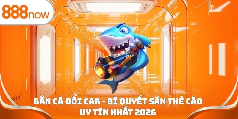 Bắn cá đổi car - Bí quyết săn thẻ cào uy tín nhất 2026