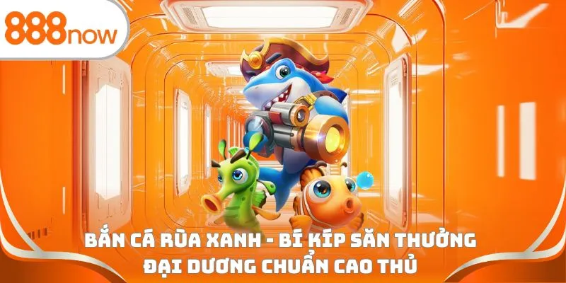Bắn cá rùa xanh - Bí kíp săn thưởng đại dương chuẩn cao thủ